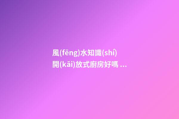 風(fēng)水知識(shí)開(kāi)放式廚房好嗎 開(kāi)放式廚房有哪些影響